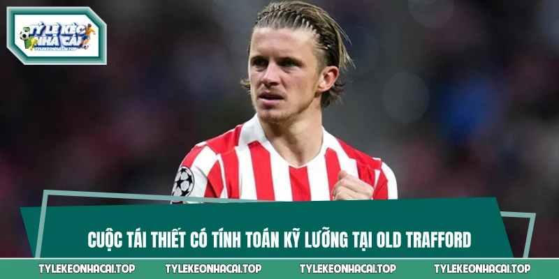Cuộc tái thiết có tính toán kỹ lưỡng tại Old Trafford